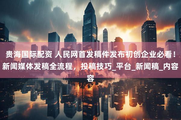 贵海国际配资 人民网首发稿件发布初创企业必看！新闻媒体发稿全流程，投稿技巧_平台_新闻稿_内容