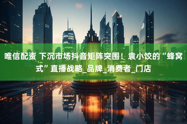 唯信配资 下沉市场抖音矩阵突围！袁小饺的“蜂窝式”直播战略_品牌_消费者_门店