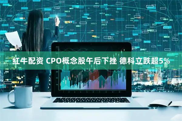 红牛配资 CPO概念股午后下挫 德科立跌超5%
