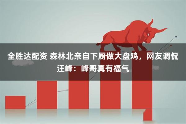 全胜达配资 森林北亲自下厨做大盘鸡，网友调侃汪峰：峰哥真有福气