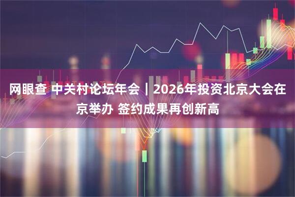 网眼查 中关村论坛年会｜2026年投资北京大会在京举办 签约成果再创新高
