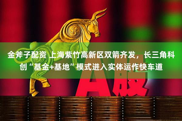 金斧子配资 上海紫竹高新区双箭齐发，长三角科创“基金+基地”模式进入实体运作快车道